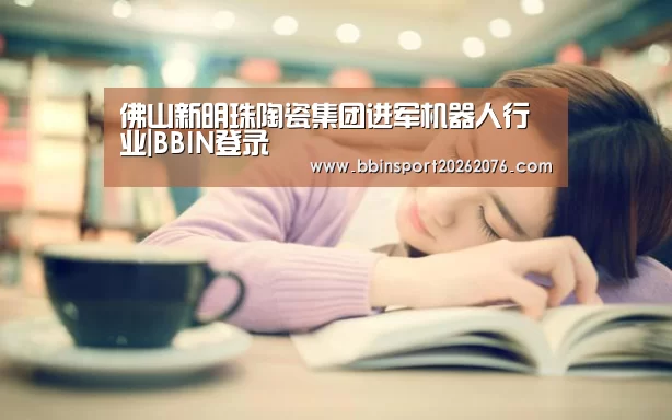 佛山新明珠陶瓷集团进军机器人行业|BBIN登录(图3) BBIN登录